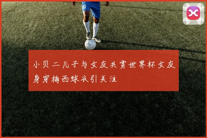 小贝二儿子与女友共赏世界杯女友身穿梅西球衣引关注