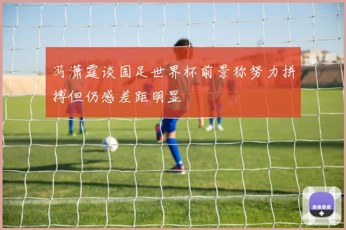 冯潇霆谈国足世界杯前景称努力拼搏但仍感差距明显