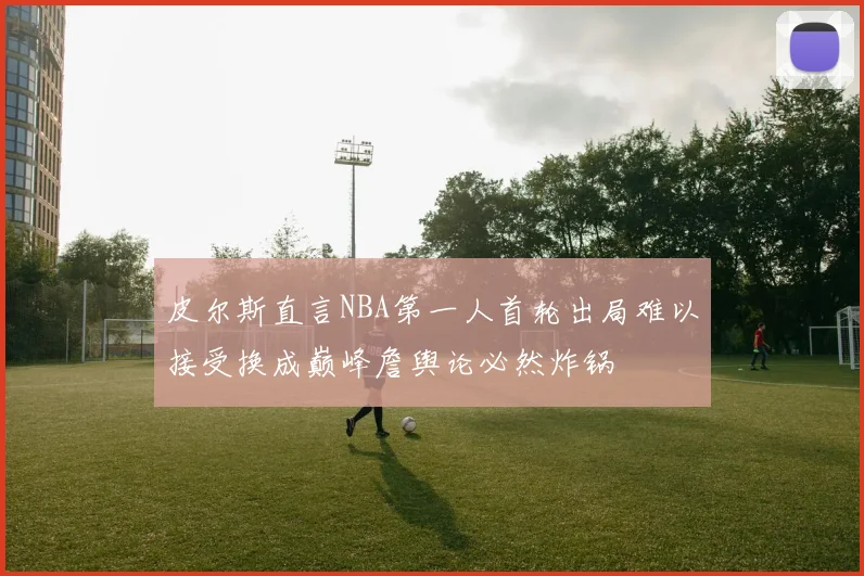 皮尔斯直言NBA第一人首轮出局难以接受换成巅峰詹舆论必然炸锅