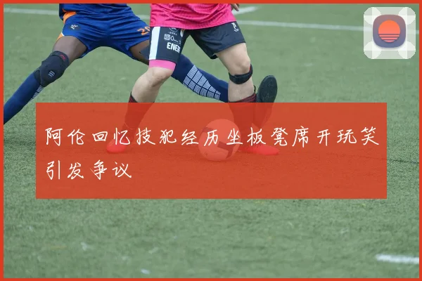 阿伦回忆技犯经历坐板凳席开玩笑引发争议