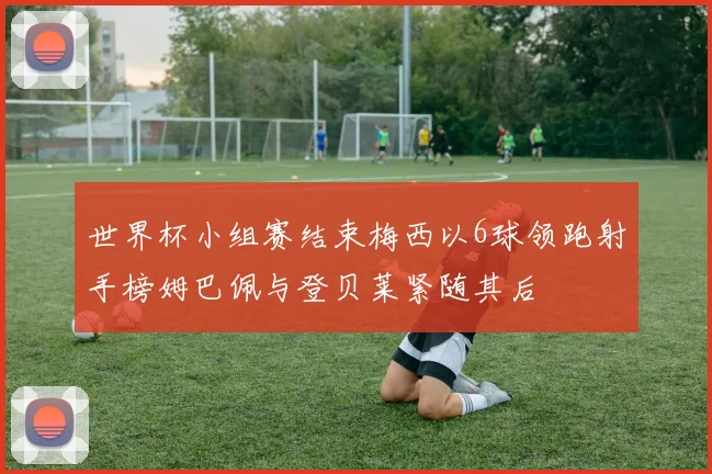 世界杯小组赛结束梅西以6球领跑射手榜姆巴佩与登贝莱紧随其后