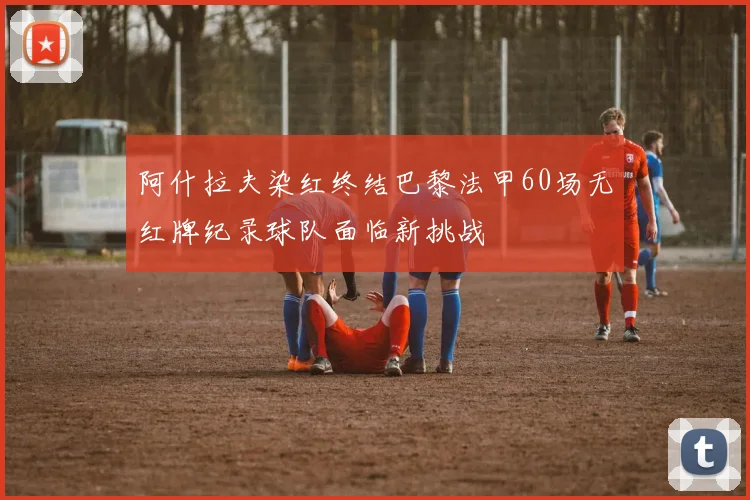 阿什拉夫染红终结巴黎法甲60场无红牌纪录球队面临新挑战