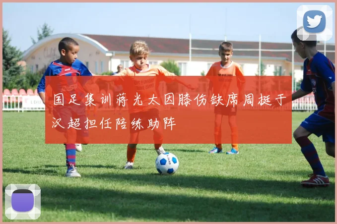 国足集训蒋光太因膝伤缺席周挺于汉超担任陪练助阵