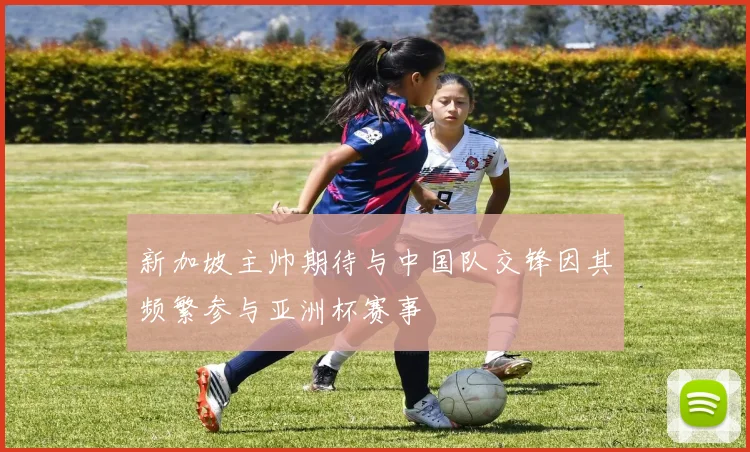 新加坡主帅期待与中国队交锋因其频繁参与亚洲杯赛事